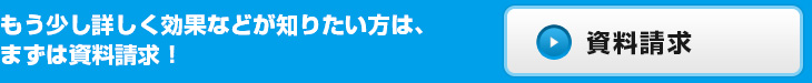 もう少し詳しく効果などが知りたい方は、まずは資料請求！お問い合わせ