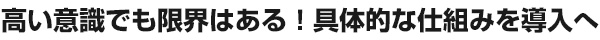 高い意識でも限界はある！具体的な仕組みを導入へ 