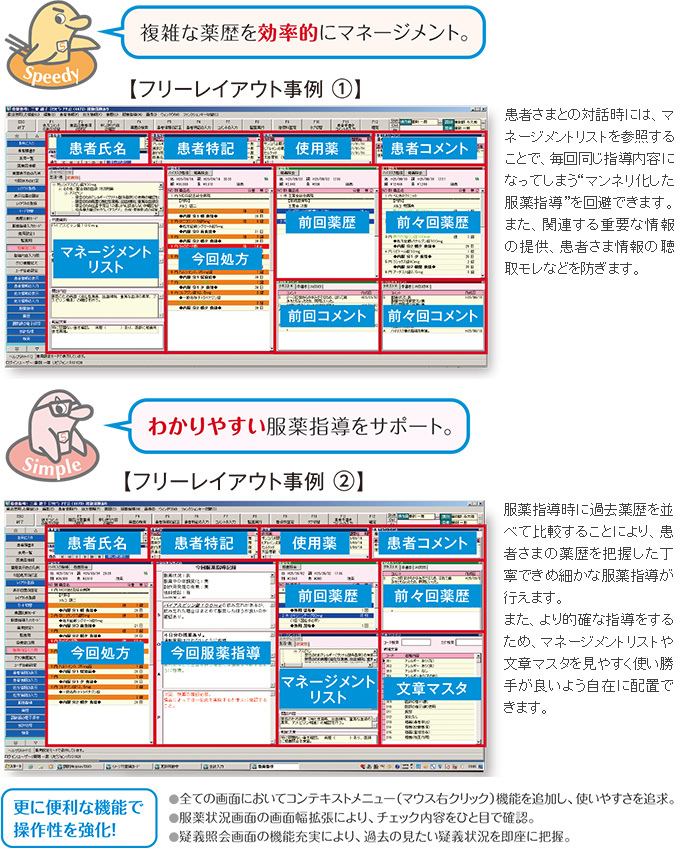 患者さまとの対話時には、マネージメントリストを参照することで、毎回同じ指導内容になってしまう“マンネリ化した服薬指導”を回避できます。また、関連する重要な情報の提供、患者さま情報の聴取モレなどを防ぎます。服薬指導時に過去薬歴を並べて比較することにより、患者さまの薬歴を把握した丁寧できめ細かな服薬指導が行えます。また、より的確な指導をするため、マネージメントリストや文章マスタを見やすく使い勝手が良いよう自在に配置できます。更に便利な機能で操作性を強化！●全ての画面においてコンテキストメニュー（マウス右クリック）機能を追加し、使いやすさを追求。●服薬状況画面の画面幅拡張により、チェック内容をひと目で確認。●疑義照会画面の機能充実により、過去の見たい疑義状況を即座に把握。